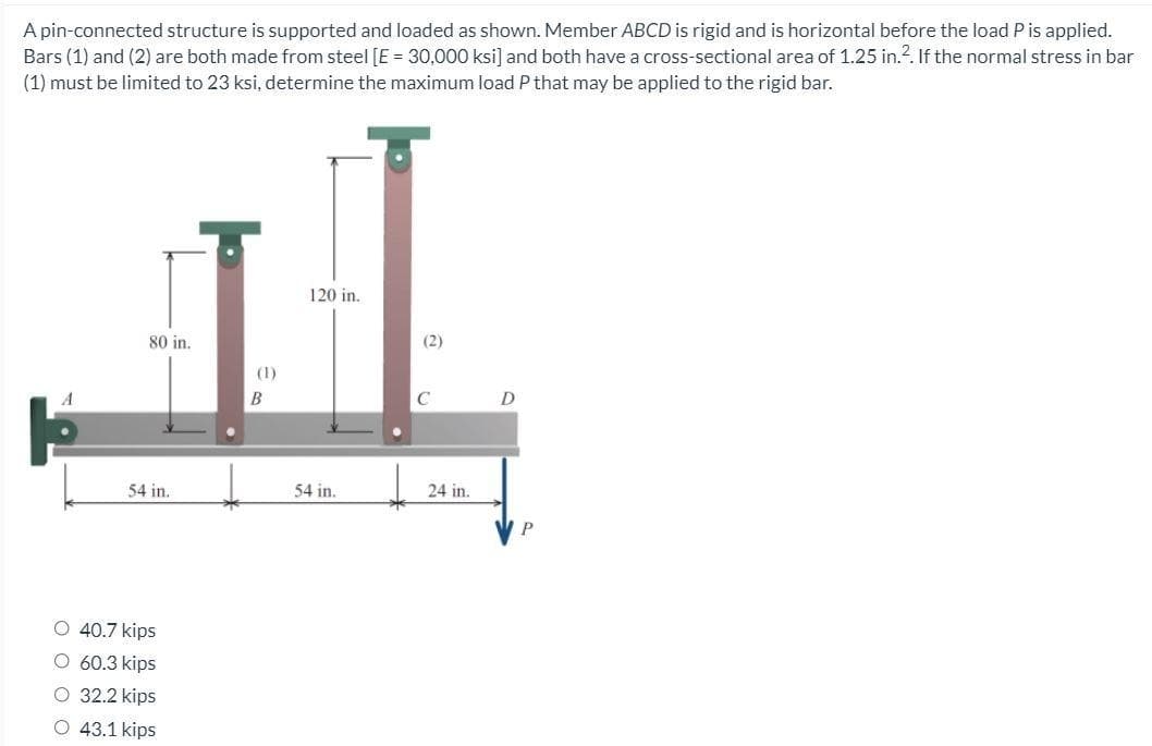 A pin-connected structure is supported and loaded as shown. Member ABCD is rigid and is horizontal before the load P is applied.
Bars (1) and (2) are both made from steel [E = 30,000 ksi] and both have a cross-sectional area of 1.25 in.?. If the normal stress in bar
(1) must be limited to 23 ksi, determine the maximum load P that may be applied to the rigid bar.
120 in.
80 in.
(2)
(1)
B
C
54 in.
54 in.
24 in.
O 40.7 kips
O 60.3 kips
32.2 kips
43.1 kips
