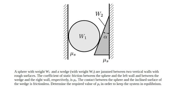 W2
W1
A sphere with weight W, and a wedge (with weight W3) are jammed between two vertical walls with
rough surfaces. The coefficient of static friction between the sphere and the left wall and between the
wedge and the right wall, respectively, is µ.. The contact between the sphere and the inclined surface of
the wedge is frictionless. Determine the required value of 4, in order to keep the system in equilibrium.

