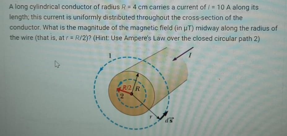 A long cylindrical conductor of radius R = 4 cm carries a current of / = 10 A along its
%3D
length; this current is uniformly distributed throughout the cross-section of the
conductor. What is the magnitude of the magnetic field (in uT) midway along the radius of
the wire (that is, at r R/2)? (Hint: Use Ampere's Law over the closed circular path 2)
R/2/R
SP
