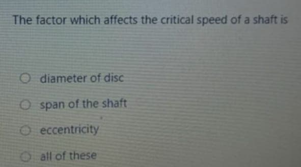 The factor which affects the critical speed of a shaft is
O diameter of disc
O span of the shaft
O eccentricity
Oall of these
