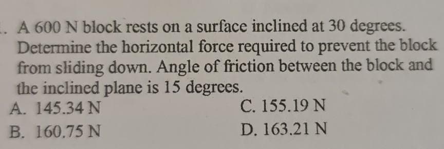 . A 600 N block rests on a surface inclined at 30 degrees.
Determine the horizontal force required to prevent the block
from sliding down. Angle of friction between the block and
the inclined plane is 15 degrees.
A. 145.34 N
C. 155.19 N
B. 160.75 N
D. 163.21 N
