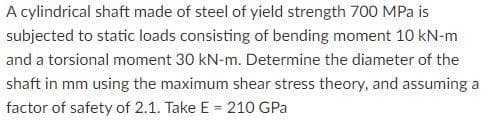 A cylindrical shaft made of steel of yield strength 700 MPa is
subjected to static loads consisting of bending moment 10 kN-m
and a torsional moment 30 kN-m. Determine the diameter of the
shaft in mm using the maximum shear stress theory, and assuming a
factor of safety of 2.1. Take E = 210 GPa
