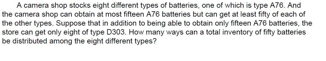 A camera shop stocks eight different types of batteries, one of which is type A76. And
the camera shop can obtain at most fifteen A76 batteries but can get at least fifty of each of
the other types. Suppose that in addition to being able to obtain only fifteen A76 batteries, the
store can get only eight of type D303. How many ways can a total inventory of fifty batteries
be distributed among the eight different types?