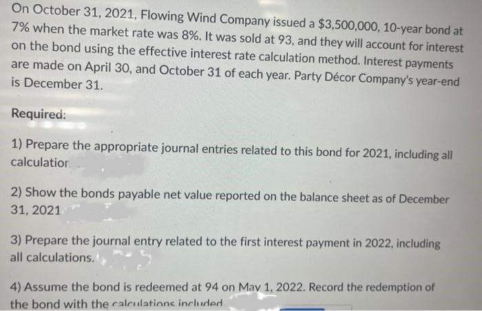 On October 31, 2021, Flowing Wind Company issued a $3,500,000, 10-year bond at
7% when the market rate was 8%. It was sold at 93, and they will account for interest
on the bond using the effective interest rate calculation method. Interest payments
are made on April 30, and October 31 of each year. Party Décor Company's year-end
is December 31.
Required:
1) Prepare the appropriate journal entries related to this bond for 2021, including all
calculation
2) Show the bonds payable net value reported on the balance sheet as of December
31, 2021
3) Prepare the journal entry related to the first interest payment in 2022, including
all calculations.
4) Assume the bond is redeemed at 94 on May 1, 2022. Record the redemption of
the bond with the calculations included