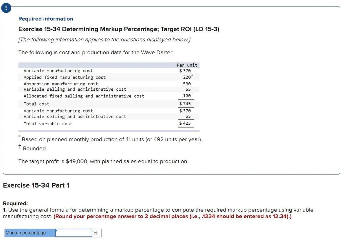 Required information
Exercise 15-34 Determining Markup Percentage; Target ROI (LO 15-3)
[The following information applies to the questions displayed below.]
The following is cost and production data for the Wave Darter:
Variable manufacturing cost
Applied fixed manufacturing cost
Absorption manufacturing cost
Variable selling and administrative cost
Allocated fixed selling and administrative cost
Total cost
Variable manufacturing cost
Variable selling and administrative cost
Total variable cost
Exercise 15-34 Part 1
Based on planned monthly production of 41 units (or 492 units per year).
t Rounded
The target profit is $49,000, with planned sales equal to production.
Per unit
$ 370
220
590
55
100+
Markup percentage
$745
$370
55
$425
Required:
1. Use the general formula for determining a markup percentage to compute the required markup percentage using variable
manufacturing cost. (Round your percentage answer to 2 decimal places (i.e., .1234 should be entered as 12.34).)
%