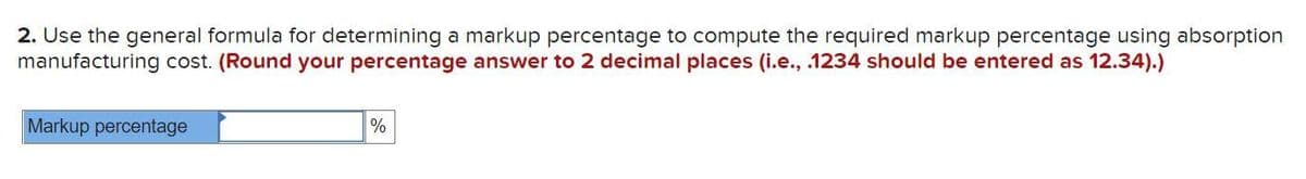 2. Use the general formula for determining a markup percentage to compute the required markup percentage using absorption
manufacturing cost. (Round your percentage answer to 2 decimal places (i.e., .1234 should be entered as 12.34).)
Markup percentage
%