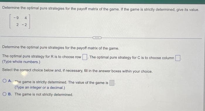 Determine the optimal pure strategies for the payoff matrix of the game. If the game is strictly determined, give its value.
-9 4
2-2
***
Determine the optimal pure strategies for the payoff matrix of the game.
The optimal pure strategy for R is to choose row
(Type whole numbers.)
Select the correct choice below and, if necessary, fill in the answer boxes within your choice.
The optimal pure strategy for C is to choose column.
OA. The game is strictly determined. The value of the game is
(Type an integer or a decimal.)
OB. The game is not strictly determined.