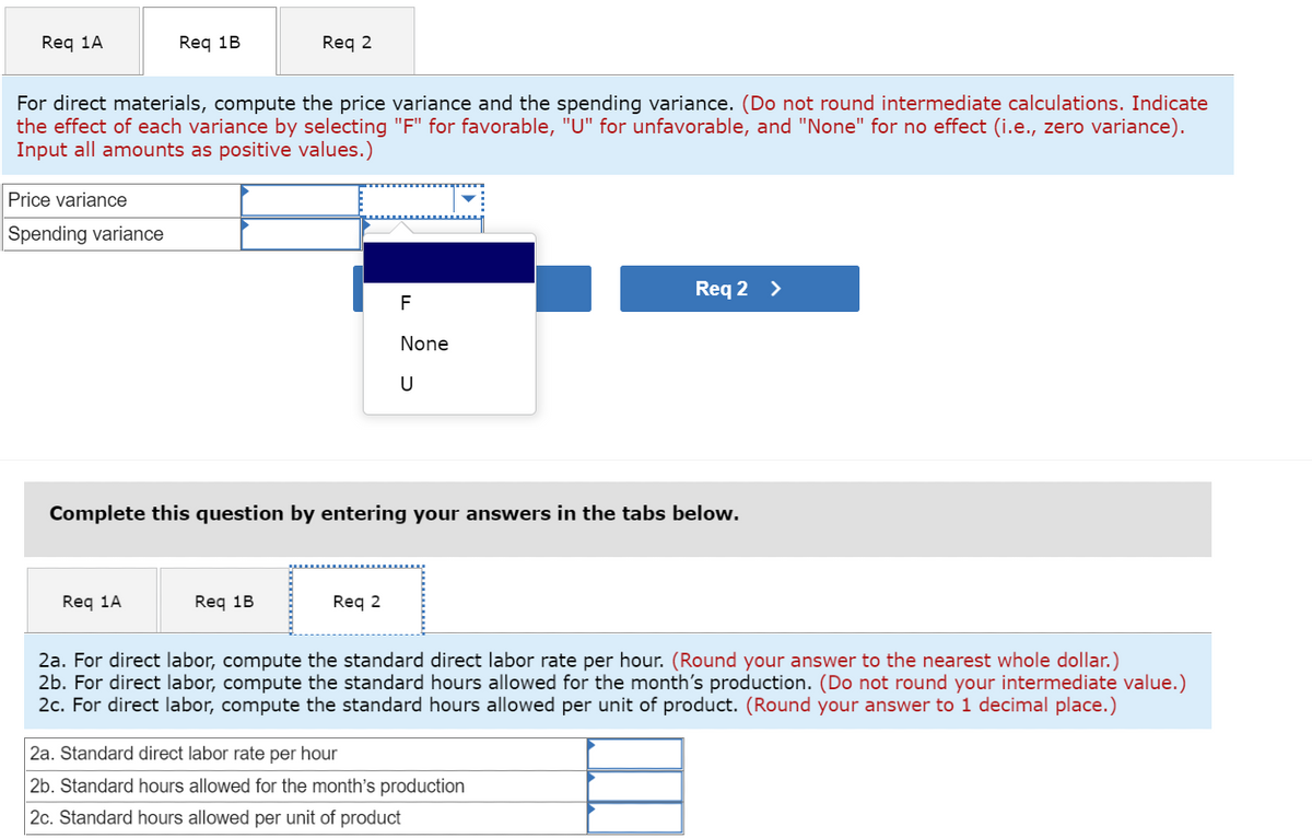 Req 1A
Price variance
Spending variance
Req 1B
For direct materials, compute the price variance and the spending variance. (Do not round intermediate calculations. Indicate
the effect of each variance by selecting "F" for favorable, "U" for unfavorable, and "None" for no effect (i.e., zero variance).
Input all amounts as positive values.)
Req 1A
Req 2
Req 1B
Complete this question by entering your answers in the tabs below.
F
None
U
Req 2
Req 2 >
2a. For direct labor, compute the standard direct labor rate per hour. (Round your answer to the nearest whole dollar.)
2b. For direct labor, compute the standard hours allowed for the month's production. (Do not round your intermediate value.)
2c. For direct labor, compute the standard hours allowed per unit of product. (Round your answer to 1 decimal place.)
2a. Standard direct labor rate per hour
2b. Standard hours allowed for the month's production
2c. Standard hours allowed per unit of product