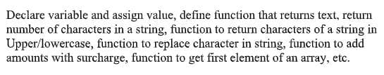 Declare variable and assign value, define function that returns text, return
number of characters in a string, function to return characters of a string in
Upper/lowercase, function to replace character in string, function to add
amounts with surcharge, function to get first element of an array, etc.
