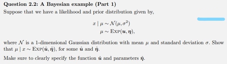 Question 2.2: A Bayesian example (Part 1)
Suppose that we have a likelihood and prior distribution given by,
H~ EXP(u, n),
where N is a 1-dimensional Gaussian distribution with mean u and standard deviation o. Show
that u |a~ EXP(û, n), for some û and în.
Make sure to clearly specify the function û and parameters în.
