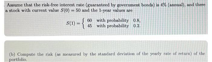 Assume that the risk-free interest rate (guaranteed by government bonds) is 4% (annual), and there
a stock with current value S(0) = 50 and the 1-year values are
S(1) = {
60 with probability 0.8,
45 with probability 0.2.
%3!
(b) Compute the risk (as measured by the standard deviation of the yearly rate of return) of the
portfolio.
