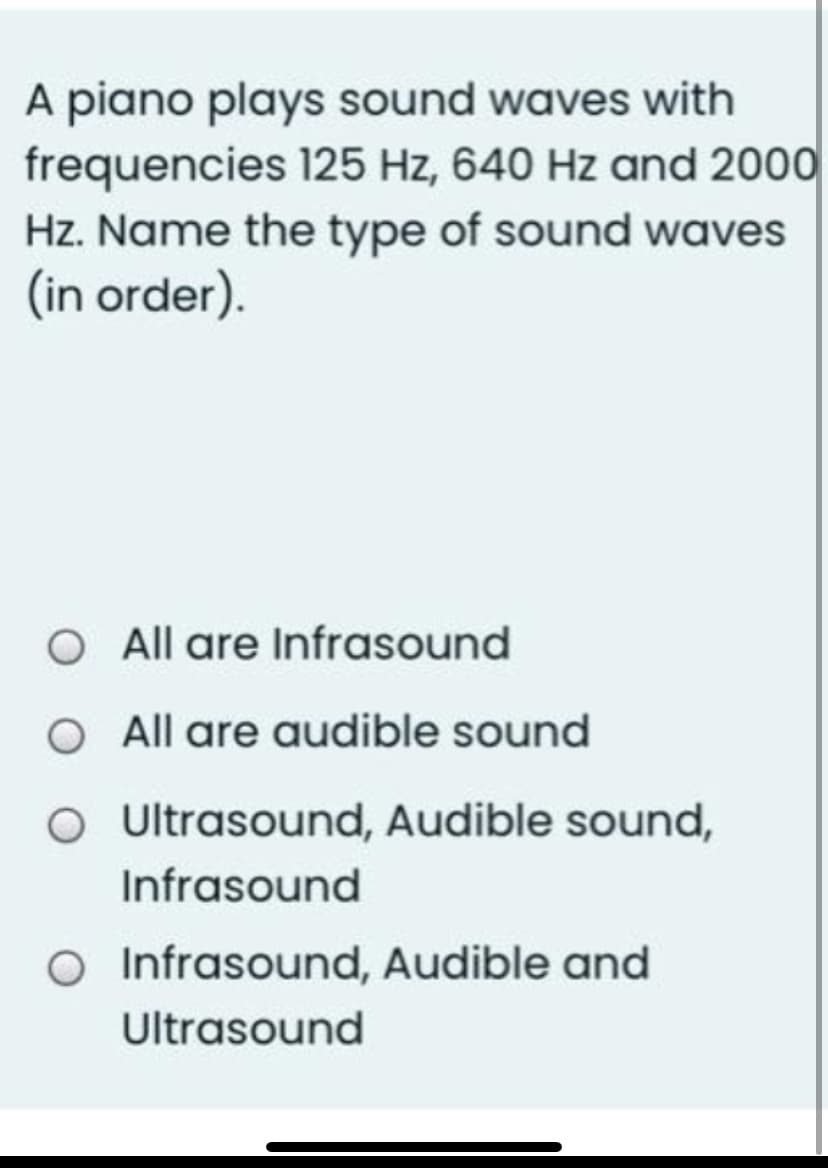 A piano plays sound waves with
frequencies 125 Hz, 640 Hz and 2000
Hz. Name the type of sound waves
(in order).
O All are Infrasound
O All are audible sound
O Ultrasound, Audible sound,
Infrasound
O Infrasound, Audible and
Ultrasound
