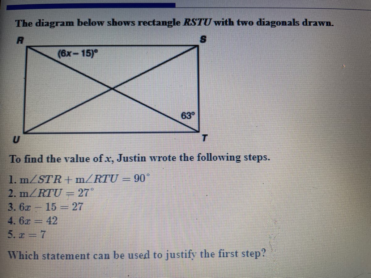 The diagram below shows rectangle RSTU with two diagonals drawn.
(6x-15)°
63°
To find the value of x, Justin wrote the following steps.
1. m/STR + m/RTU = 90
2. m/RTU =27"
3. 6x 15 27
4. 6x 42
5. a 7
%3D
Which statement can be used to justify the first step?
