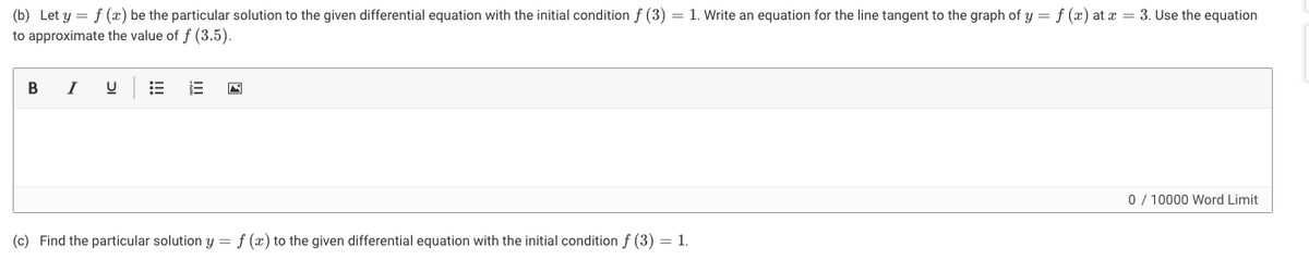 (b) Let y = f (x) be the particular solution to the given differential equation with the initial condition f (3) = 1. Write an equation for the line tangent to the graph of y = f (x) at x = 3. Use the equation
to approximate the value of f (3.5).
В
I
0/ 10000 Word Limit
(c) Find the particular solution y = f (x) to the given differential equation with the initial condition f (3) = 1.
