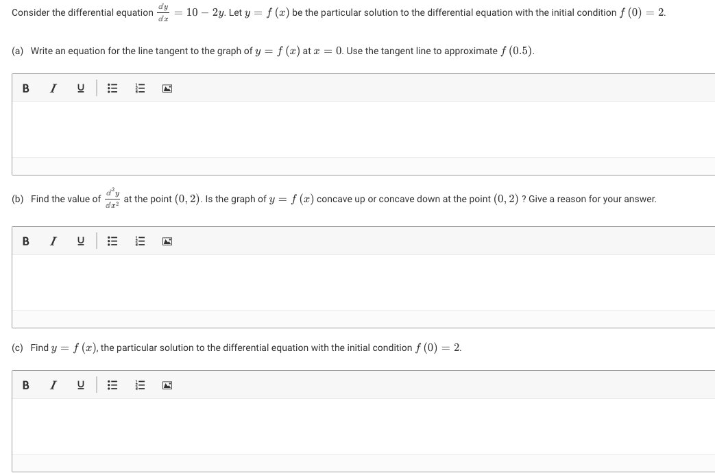 Consider the differential equation
d'y
= 10 – 2y. Let y = f (x) be the particular solution to the differential equation with the initial condition f (0) = 2.
(a) Write an equation for the line tangent to the graph of y = f (x) at x = 0. Use the tangent line to approximate f (0.5).
I
(b) Find the value of
at the point (0, 2). Is the graph of y = f (x) concave up or concave down at the point (0, 2) ? Give
reason for your answer.
I
(c) Find y = f (x), the particular solution to the differential equation with the initial condition f (0) = 2.
I
II
!!!
!!!
