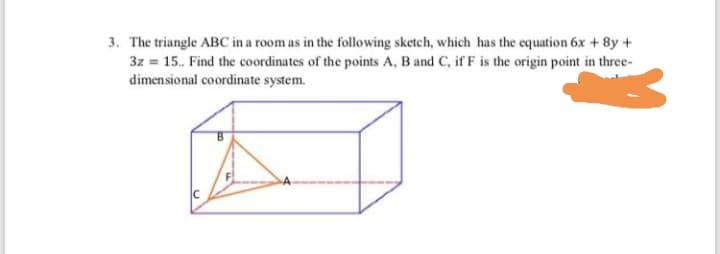 The triangle ABC in a room as in the following sketch, which has the equation 6x + 8y +
3z = 15. Find the coordinates of the points A, B and C, if F is the origin point in three-
dimensional coordinate system.
