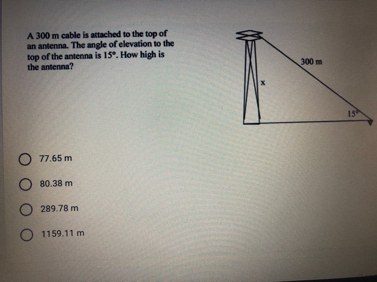 A 300 m cable is attached to the top of
an antenna. The angle of elevation to the
top of the antenna is 15°. How high is
the antenna?
300 m
15
77.65 m
80.38 m
289.78 m
O 1159.11 m
