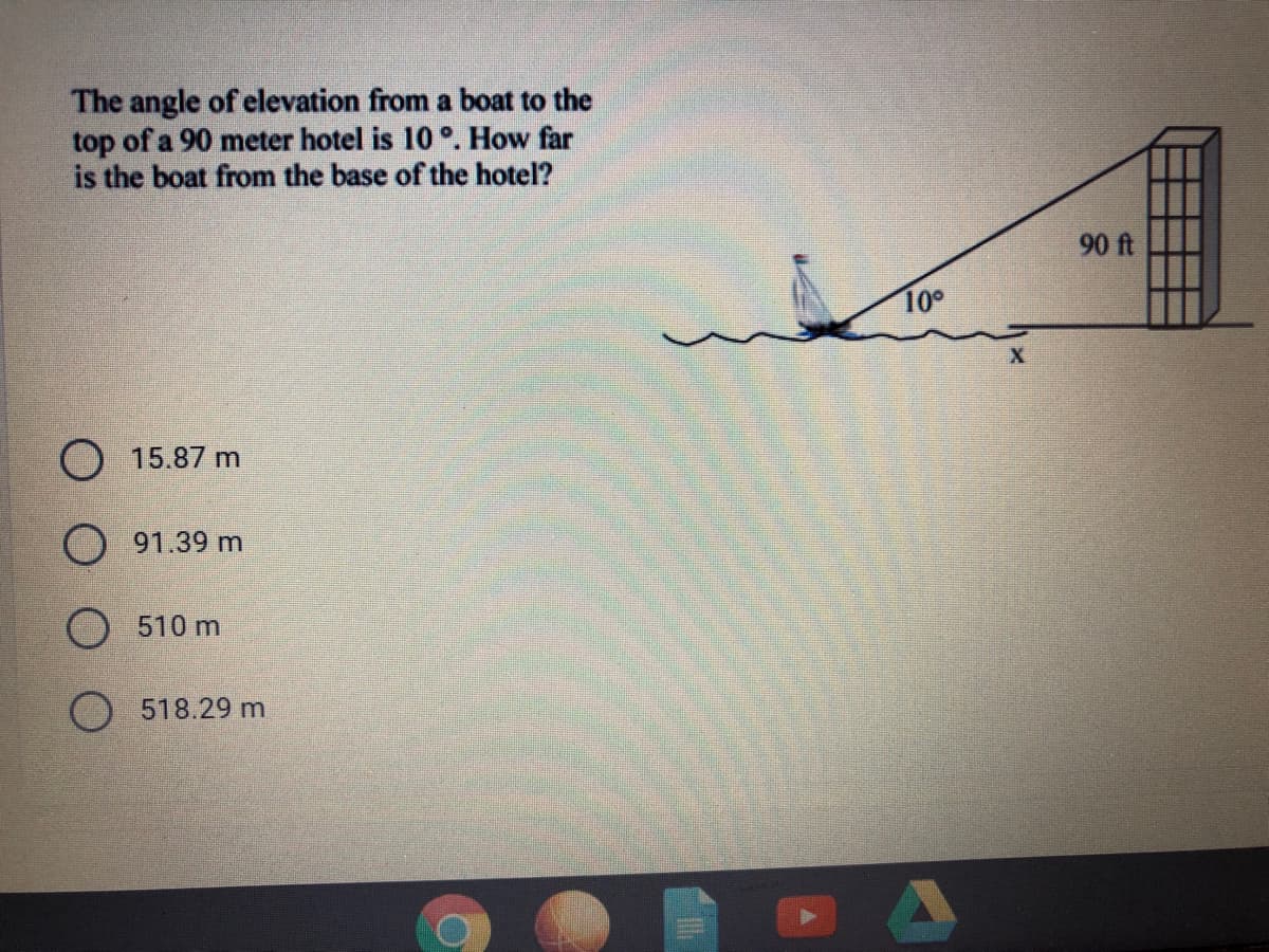 The angle of elevation from a boat to the
top of a 90 meter hotel is 10 °. How far
is the boat from the base of the hotel?
90 ft
10°
O 15.87 m
O 91.39 m
O510 m
O 518.29 m
