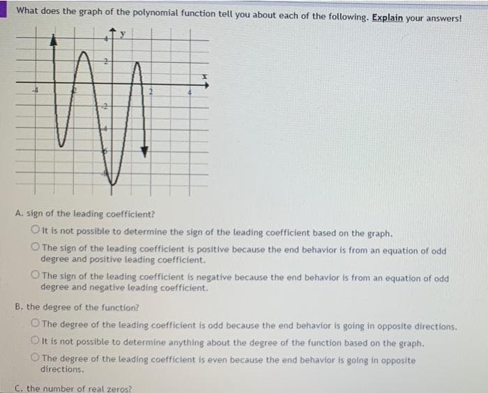 What does the graph of the polynomial function tell you about each of the following. Explain your answers!
A. sign of the leading coefficient?
O t is not possible to determine the sign of the leading coefficient based on the graph.
O The sign of the leading coefficient is positive because the end behavior is from an equation of odd
degree and positive leading coefficient.
O The sign of the leading coefficient is negatíve because the end behavior is from an equation of odd
degree and negatíve leading coefficient.
B. the degree of the function?
O The degree of the leading coefficient is odd because the end behavior is going in opposite directions.
Olt is not possible to determine anything about the degree of the function based on the graph.
The degree of the leading coefficient is even because the end behavior is going in opposite
directions.
C. the number of real zeros?
