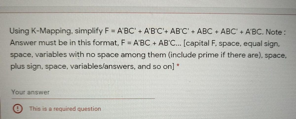 Using K-Mapping, simplify F = A'BC' + A'B'C'+ AB'C' + ABC + ABC' + A'BC. Note:
Answer must be in this format, F = A'BC + AB'C... [capital F, space, equal sign,
space, variables with no space among them (include prime if there are), space,
plus sign, space, variables/lanswers, and so on]
Your answer
This is a required question
