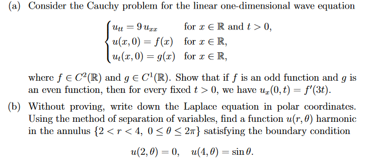 (a) Consider the Cauchy problem for the linear one-dimensional wave equation
9 urr
for x ER and t > 0,
Utt
u(x, 0) = f(x)
for x E R,
u(x, 0) = g(x) for x E R,
where f e C²(IR) and g E C'(R). Show that if f is an odd function and g is
an even function, then for every fixed t > 0, we have u(0, t) = f'(3t).
(b) Without proving, write down the Laplace equation in polar coordinates.
Using the method of separation of variables, find a function u(r, 0) harmonic
in the annulus {2 <r < 4, 0 <o < 2n} satisfying the boundary condition
и(2,0) — 0, и(4,0) — sin 0.
