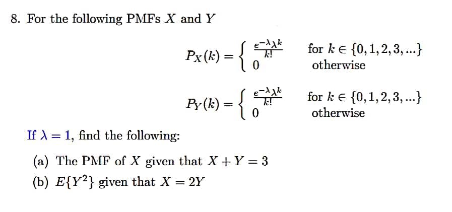 8. For the following PMFS X and Y
for ke {0,1,2,3,...}
Px(k) = {
otherwise
for k e {0,1,2,3, ...}
Py (k) = {
otherwise
If A = 1, find the following:
(a) The PMF of X given that X +Y = 3
(b) E{Y²} given that X = 2Y
%3|
