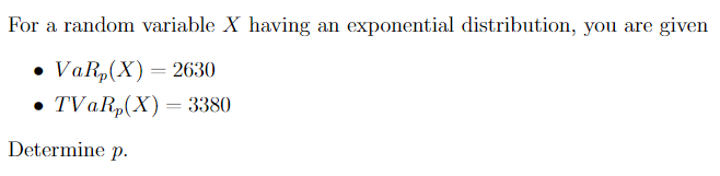 For a random variable X having an exponential distribution, you are given
• VaR,(X) = 2630
• TVAR,(X)= 3380
||
Determine p.
