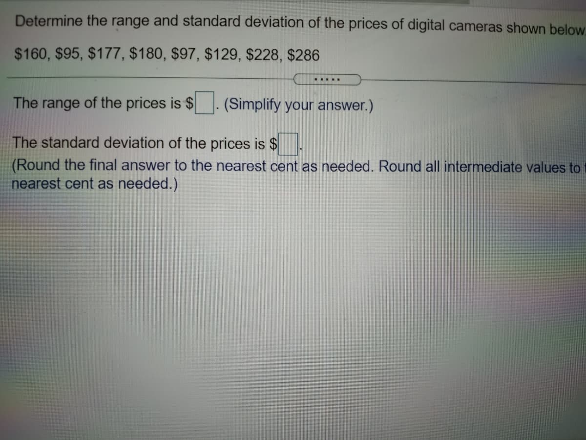 Determine the range and standard deviation of the prices of digital cameras shown below.
$160, $95, $177, $180, $97, $129, $228, $286
.... .
The range of the prices is $
(Simplify your answer.)
The standard deviation of the prices is $
(Round the final answer to the nearest cent as needed. Round all intermediate values to
nearest cent as needed.)
