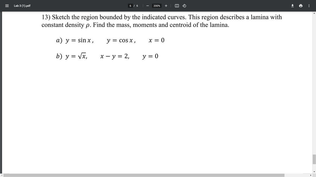 Lab 3 (1).pdf
6 / 6
200%
+
13) Sketch the region bounded by the indicated curves. This region describes a lamina with
constant density p. Find the mass, moments and centroid of the lamina.
а) у%3Dsin x,
= sin x ,
у — cos x ,
y =
= COS X
X = 0
b) у%3D Vx,
х — у%3D 2,
y = 0
||
...
