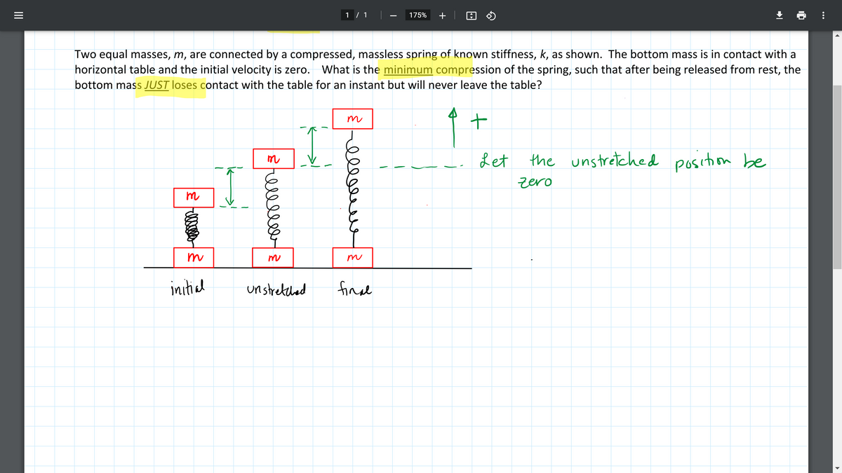 1 / 1
175%
+
Two equal masses, m, are connected by a compressed, massless spring of known stiffness, k, as shown. The bottom mass is in contact with a
horizontal table and the initial velocity is zero.
What is the minimum compression of the spring, such that after being released from rest, the
bottom mass JUST loses contact with the table for an instant but will never leave the table?
m
Let
the unstretched position be
m
zero
m
m
m
m
initial
unstretched
fin l
ell
II
