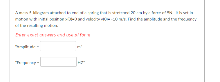 A mass 5-kilogram attached to end of a spring that is stretched 20 cm by a force of 9N. It is set in
motion with initial position x(0)=0 and velocity v(0)= -10 m/s. Find the amplitude and the frequency
of the resulting motion.
Enter exact answers and use pi for ™
"Amplitude =
"Frequency =
m"
HZ"