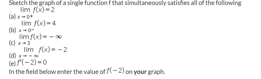 Sketch the graph of a single function f that simultaneously satisfies all of the following
lim f(x)=2
(а) х - о+
lim f(x)= 4
(b) х- о-
lim f(x) = - o∞
(c)
lim f(x) = - 2
(d) x + - 0
(e) f'(– 2) = 0
In the field below enter the value of f(- 2) on your graph.
x → 3
