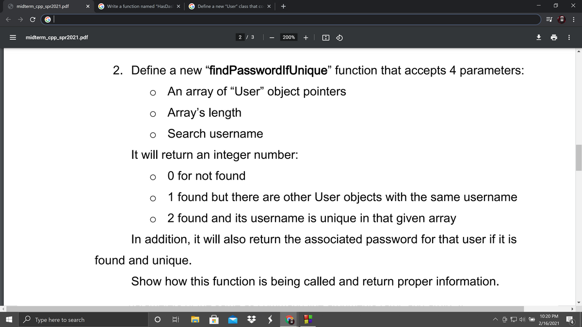 midterm_cpp_spr2021.pdf
Write a function named "HasDas X
Define a new "User" class that co X
+
midterm_cpp_spr2021.pdf
2 / 3
200%
-
2. Define a new "findPasswordlfUnique" function that accepts 4 parameters:
o An array of “User" object pointers
o Array's length
Search username
It will return an integer number:
O for not found
1 found but there are other User objects with the same username
2 found and its username is unique in that given array
In addition, it will also return the associated password for that user if it is
found and unique.
Show how this function is being called and return proper information.
10:20 PM
Type here to search
2/16/2021
...
II
