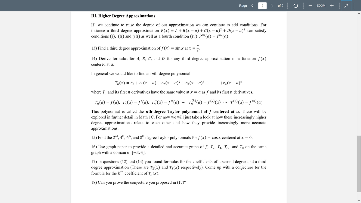 Page <
2
of 2
ZOOM
+
III. Higher Degree Approximations
If
we continue to raise the degree of our approximation we can continue to add conditions. For
– a) + C(x – a)² + D(x – a)³ can satisfy
instance a third degree approximation P(x) = A + B (x -
conditions (i), (ii) and (iii) as well as a fourth condition (iv) P''(a) = f''(a)
13) Find a third degree approximation of f (x) = sin x at x = -
6.
14) Derive formulas for A, B, C, and D for any third degree approximation of a function f(x)
centered at a.
In general we would like to find an nth-degree polynomial
T, (x) %3D со + c1 (х — а) + с2(х — а)2 + с3(х — а)3 + ..
+Cn(x – a)"
where T, and its first n derivatives have the same value at x = a as f and its first n derivatives.
T, (a) = f(®)(a)
(k)
T,(a) = f(a), Th(a) = f'(a), T"(a) = f"(a)
T(^) (a) = f(n) (a)
...
...
This polynomial is called the nth-degree Taylor polynomial of f centered at a. These will be
explored in further detail in Math 1C. For now we will just take a look at how these increasingly higher
degree approximations relate to each other and how they provide increasingly more accurate
approximations.
15) Find the 2nd, 4th, 6"™, and 8h degree Taylor polynomials for f(x)
= cos x centered at x = 0.
16) Use graph paper to provide a detailed and accurate graph of f, T2, T4, T6, and Tg on the same
graph with a domain of [-7, 1].
17) In questions (12) and (14) you found formulas for the coefficients of a second degree and a third
degree approximation (These are T2(x) and T3(x) respectively). Come up with a conjecture for the
formula for the kth coefficient of T (x).
п
18) Can you prove the conjecture you proposed in (17)?
