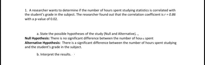 1. A researcher wants to determine if the number of hours spent studying statistics is correlated with
the student's grade in the subject. The researcher found out that the correlation coefficient is r= 0.86
with a p-value of 0.02.
a. State the possible hypotheses of the study (Null and Alternative).,
Null Hypothesis: There is no significant difference between the number of hours spent
Alternative Hypothesis: There is a significant difference between the number of hours spent studying
and the student's grade in the subject.
b. Interpret the results.
