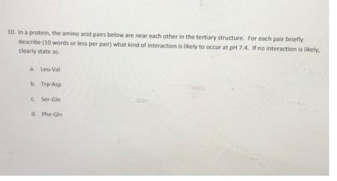 10. In a protein, the amino acid pairs below are near each other in the tertiary structure. For each pair briefly
describe (10 words or less per pair) what kind of interaction is likely to occur at pH 7.4. If no interaction is likely,
clearly state so.
a. Leu-Val
b. Trp-Asp
c. Ser-Gln
d. Phe-Gln