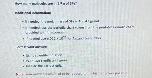 How many molecules are in 2.9 g of SF4?
Additional Information:
. If needed, the molar mass of SF4 is 108.47 g/mol.
. If needed, use the periodic chart values from the printable Periodic chart
provided with this course.
. If needed use 6.022 x 1023 for Avogadro's number.
Format your answer:
. Using scientific notation
. With two significant figures
• Include the correct unit.
Note: Your answer is assumed to be reduced to the highest power possible.