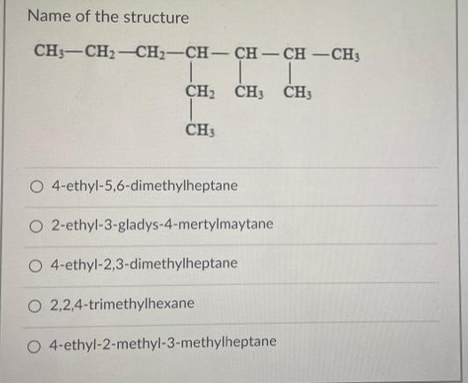 Name of the structure
CH3-CH₂-CH2-CH-CH-CH-CH3
CH₂ CH3 CH3
CH3
O 4-ethyl-5,6-dimethylheptane
O
2-ethyl-3-gladys-4-mertylmaytane
O 4-ethyl-2,3-dimethylheptane
O 2,2,4-trimethylhexane
O 4-ethyl-2-methyl-3-methylheptane.