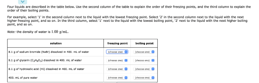 Four liquids are described in the table below. Use the second column of the table to explain the order of their freezing points, and the third column to explain the
order of their boiling points.
For example, select '1' in the second column next to the liquid with the lowest freezing point. Select '2' in the second column next to the liquid with the next
higher freezing point, and so on. In the third column, select '1' next to the liquid with the lowest boiling point, '2' next to the liquid with the next higher boiling
point, and so on.
Note: the density of water is 1.00 g/mL.
solution
freezing point
(choose onel Ⓒ
boiling point
(choose one) >
8.1 g of sodium bromide (NaBr) dissolved in 100. mL of water
8.1 g of glycerin (CyHyO₂) dissolved in 400. mL of water
(choose one)
(choose one) B
8.1 g of hydrolodic acid (HI) dissolved in 400. mL of water
Ichoose onel
(choose one)
400. mL of pure water
[choose one)
(choose one)