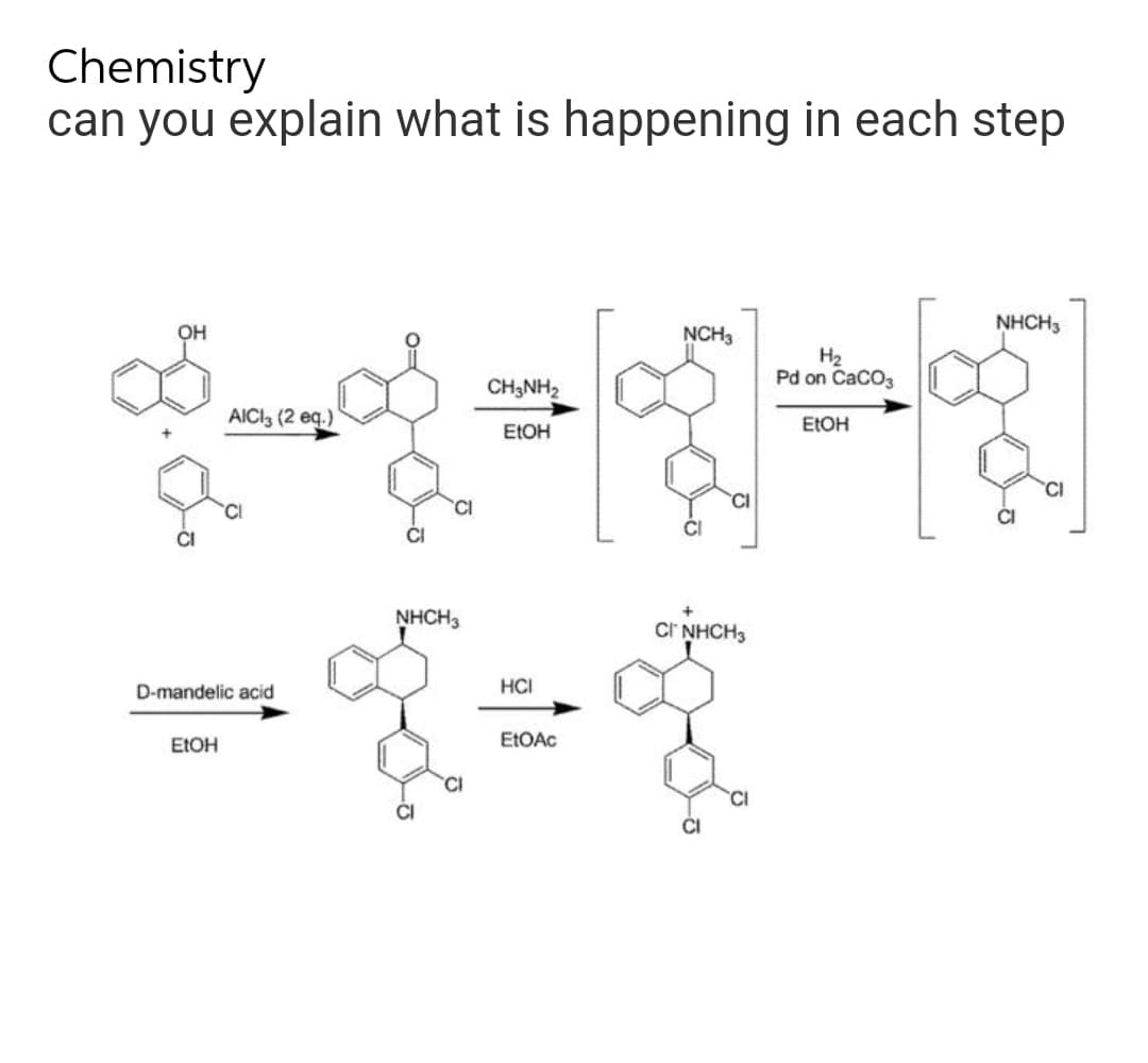 Chemistry
can you explain what is happening in each step
NHCH3
OH
NCH3
H₂
Pd on CaCO3
CH3NH₂
AICI3 (2 eq.)
EtOH
EtOH
CI
D-mandelic acid
EtOH
NHCH3
HCI
EtOAc
CI
CI NHCH3
CI
CI