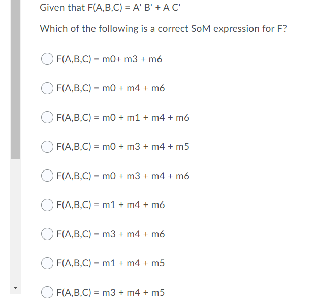 Given that F(A,B,C) = A' B' + A C'
Which of the following is a correct SoM expression for F?
F(A,B,C) = m0+ m3 + m6
F(A,B,C) = m0 + m4 + m6
F(A,B,C) = mo + m1 + m4 + m6
F(A,B,C) = mo + m3 + m4 + m5
F(A,B,C) = m0 + m3 + m4 + m6
F(A,B,C) = m1 + m4 + m6
F(A,B,C) = m3 + m4 + m6
OF(A,B,C) = m1 + m4 + m5
F(A,B,C) = m3 + m4 + m5
