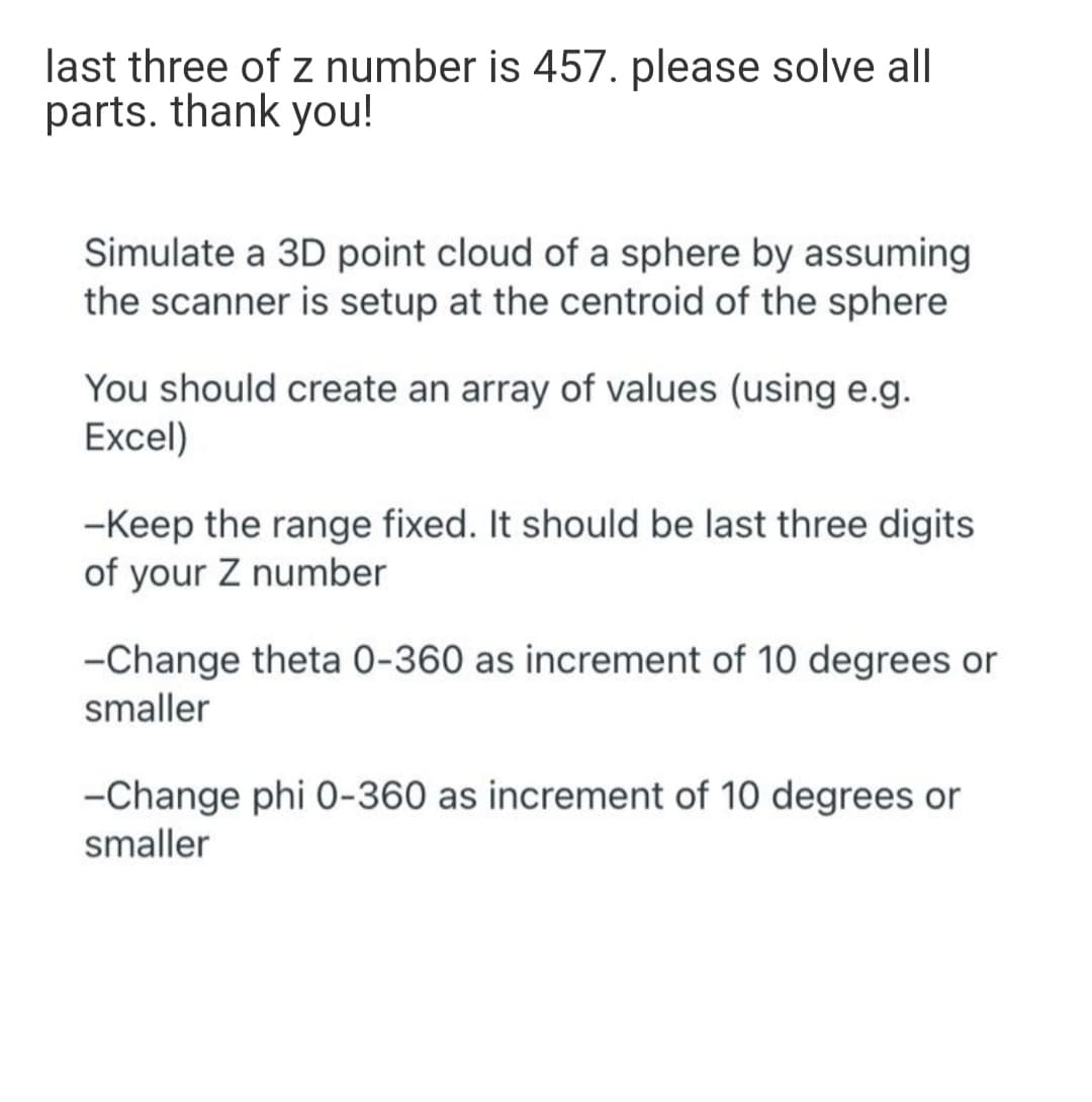 last three of z number is 457. please solve all
parts. thank you!
Simulate a 3D point cloud of a sphere by assuming
the scanner is setup at the centroid of the sphere
You should create an array of values (using e.g.
Excel)
-Keep the range fixed. It should be last three digits
of your Z number
-Change theta 0-360 as increment of 10 degrees or
smaller
-Change phi 0-360 as increment of 10 degrees or
smaller
