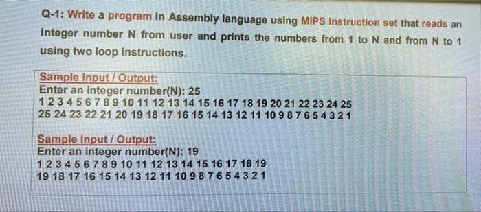 Q-1: Write a program in Assembly language using MIPS Instruction set that reads an
integer number N from user and prints the numbers from 1 to N and from N to 1
using two loop instructions.
Sample Input /Output:
Enter an integer number(N): 25
123456789 10 11 12 13 14 15 16 17 18 19 20 21 22 23 24 25
25 24 23 22 21 20 19 18 17 16 15 14 13 12 11 10 987 65 4 321
Sample Input/Output:
Enter an integer number(N): 19
123456789 10 11 12 13 14 15 16 17 18 19
19 18 17 16 15 14 13 12 11 10 9 87654321
