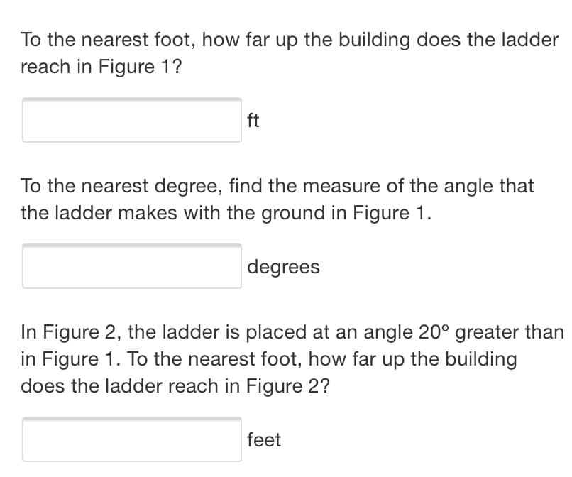 To the nearest foot, how far up the building does the ladder
reach in Figure 1?
ft
To the nearest degree, find the measure of the angle that
the ladder makes with the ground in Figure 1.
degrees
In Figure 2, the ladder is placed at an angle 20° greater than
in Figure 1. To the nearest foot, how far up the building
does the ladder reach in Figure 2?
feet
