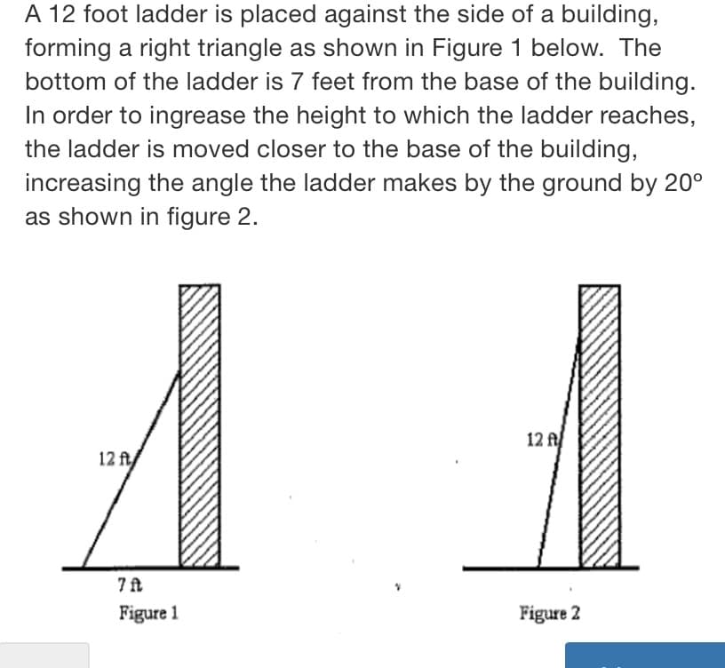 A 12 foot ladder is placed against the side of a building,
forming a right triangle as shown in Figure 1 below. The
bottom of the ladder is 7 feet from the base of the building.
In order to ingrease the height to which the ladder reaches,
the ladder is moved closer to the base of the building,
increasing the angle the ladder makes by the ground by 20°
as shown in figure 2.
12 f
12 ft/
7 ft
Figure 1
Figure 2
