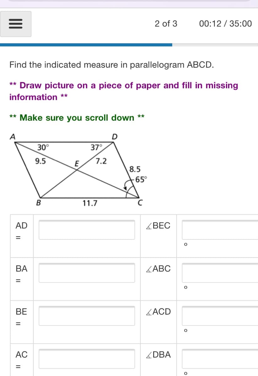 2 of 3
00:12 / 35:00
Find the indicated measure in parallelogram ABCD.
** Draw picture on a piece of paper and fill in missing
information **
** Make sure you scroll down **
A
30°
37°
9.5
E
7.2
8.5
65°
B
11.7
AD
<BEC
ВА
ZABC
ВЕ
ZACD
AC
ZDBA
II
M II
||
