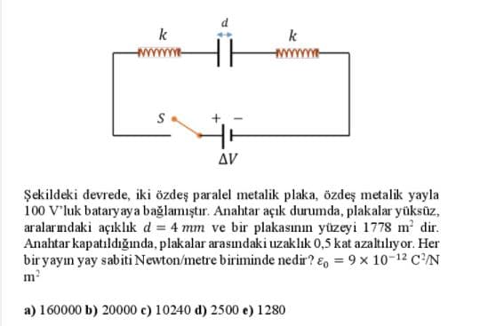 k
k
S
Δν
Şekildeki devrede, iki özdeş paralel metalik plaka, özdeş metalik yayla
100 V'luk bataryaya bağlamıştır. Anahtar açık durumda, plakalar yüksüz,
aralarımdaki açıklık d = 4 mm ve bir plakasının yüzeyi 1778 m dir.
Anahtar kapatıldığında, plakalar arasındaki uzaklık 0,5 kat azaltılıy or. Her
bir yayın yay sabiti Newton/metre biriminde nedir? E, = 9 x 10-12 CN
m?
a) 160000 b) 20000 c) 10240 d) 2500 e) 1280
