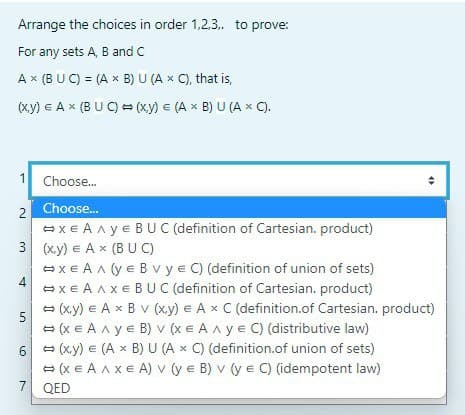 Arrange the choices in order 1.2.3.. to prove:
For any sets A, B and C
A x (BUC) = (A x B) U (A x C), that is,
(x,y) = A x (BUC)(x,y) = (A x B) U (A x C).
1
Choose...
♦
2
Choose...
#xEAAYE BUC (definition of Cartesian. product)
3 (x,y) = A x (BUC)
4
#xEAA (YE Bv y = C) (definition of union of sets)
➡XEA AXE BUC (definition of Cartesian. product)
5
(x,y) = A x B V (x,y) = A x C (definition.of Cartesian. product)
(XE AAYE B) V (XE AAYE C) (distributive law)
(x,y) = (A x B) U (A x C) (definition.of union of sets)
(XEA AXEA) v (y e B) v (y e C) (idempotent law)
6
7 QED