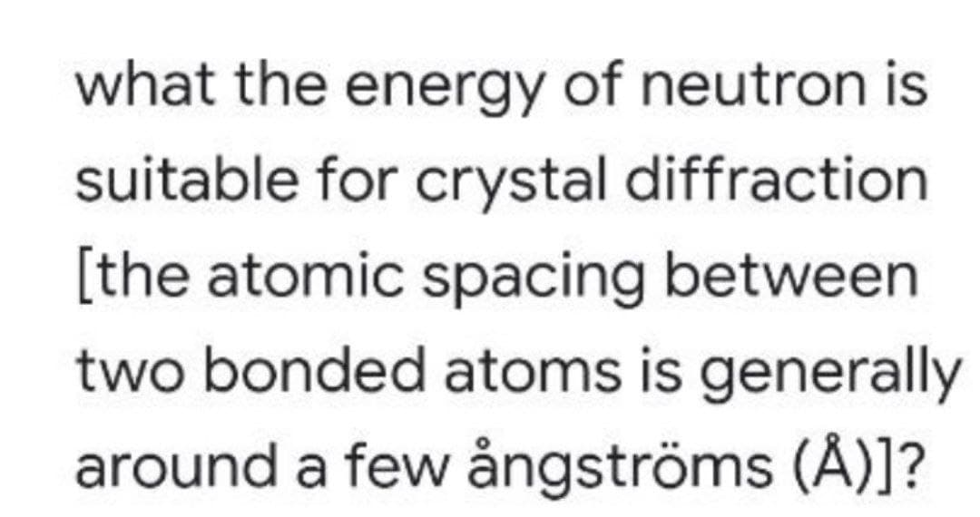 what the energy of neutron is
suitable for crystal diffraction
[the atomic spacing between
two bonded atoms is generally
around a few ångströms (Å)]?
