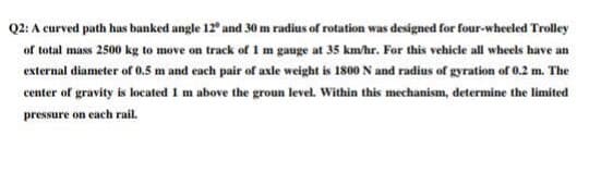 Q2: A curved path has banked angle 12° and 30 m radius of rotation was designed for four-wheeled Trolley
of total mass 2500 kg to move on track of 1 m gauge at 35 km/hr. For this vehicle all wheels have an
external diameter of 0.5 m and each pair of axle weight is 1800 N and radius of gyration of 0.2 m. The
center of gravity is located 1 m above the groun level. Within this mechanism, determine the limited
pressure on each rail.
